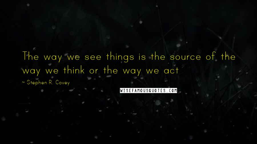 Stephen R. Covey Quotes: The way we see things is the source of the way we think or the way we act