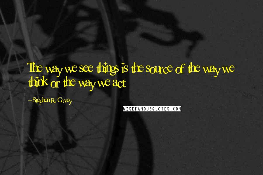 Stephen R. Covey Quotes: The way we see things is the source of the way we think or the way we act