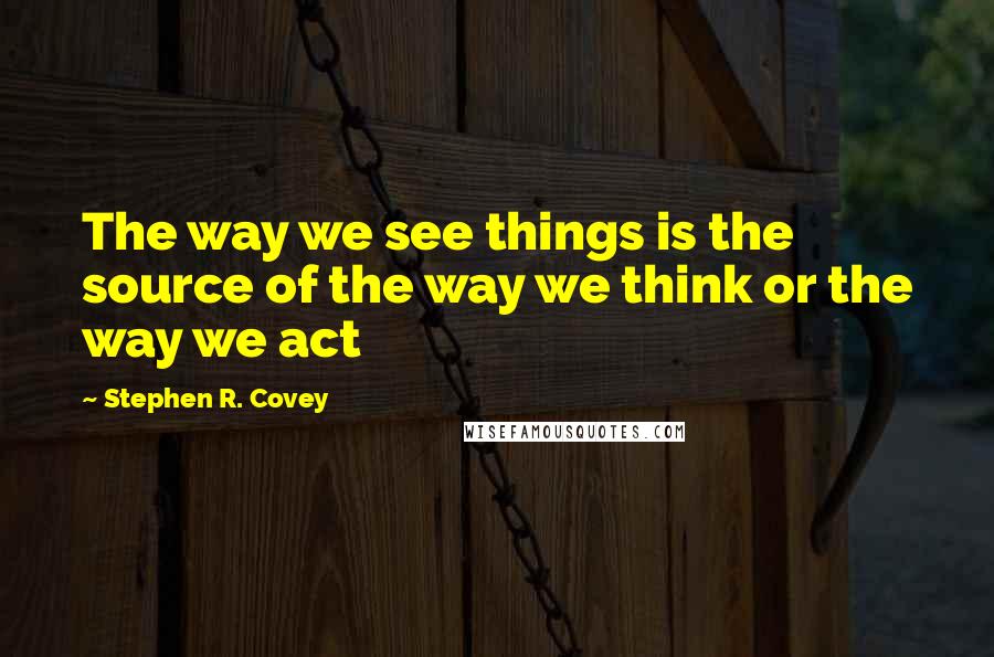 Stephen R. Covey Quotes: The way we see things is the source of the way we think or the way we act