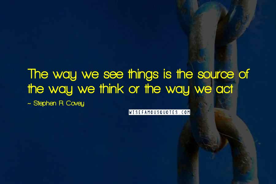 Stephen R. Covey Quotes: The way we see things is the source of the way we think or the way we act