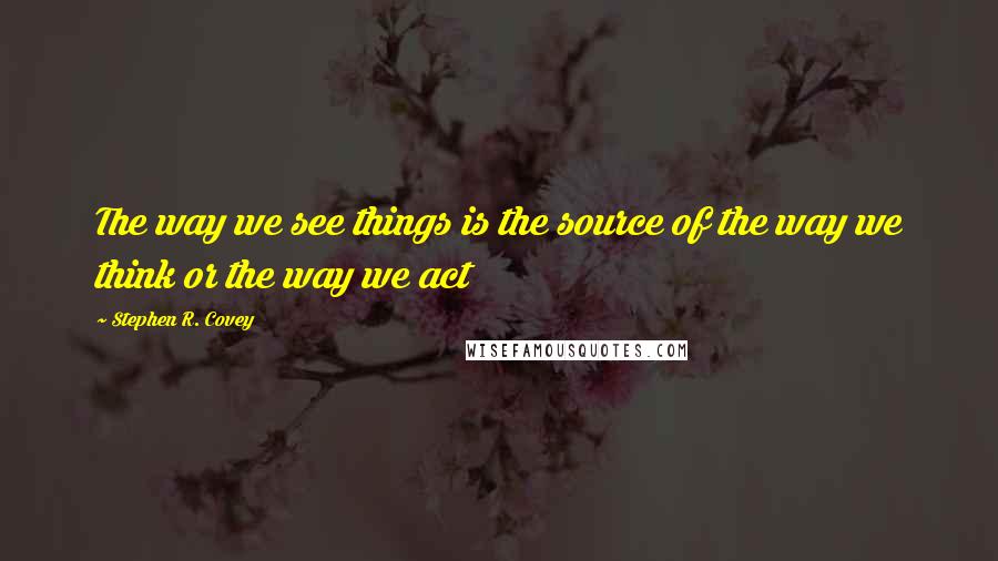 Stephen R. Covey Quotes: The way we see things is the source of the way we think or the way we act