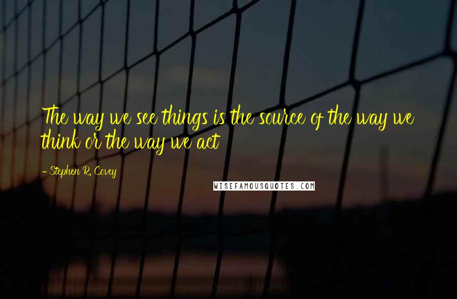 Stephen R. Covey Quotes: The way we see things is the source of the way we think or the way we act
