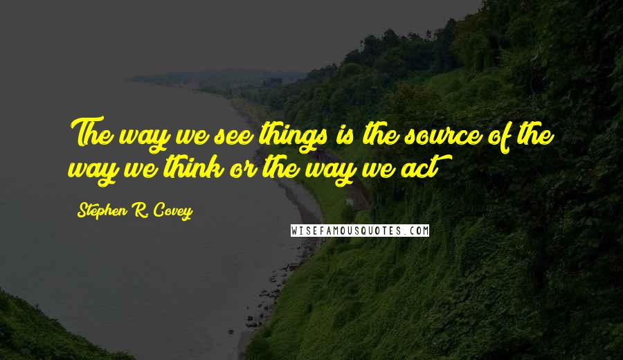 Stephen R. Covey Quotes: The way we see things is the source of the way we think or the way we act