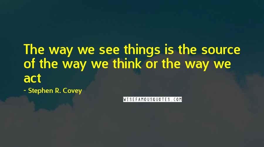 Stephen R. Covey Quotes: The way we see things is the source of the way we think or the way we act