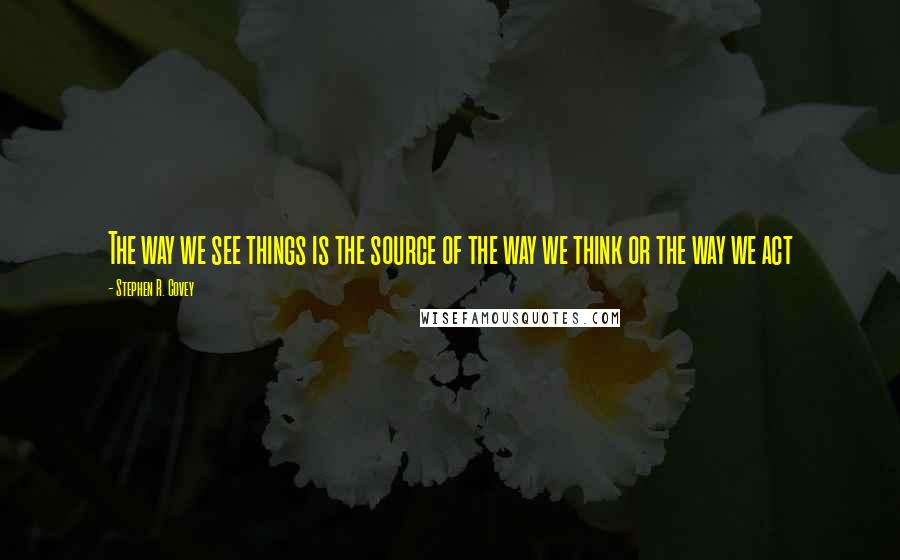 Stephen R. Covey Quotes: The way we see things is the source of the way we think or the way we act