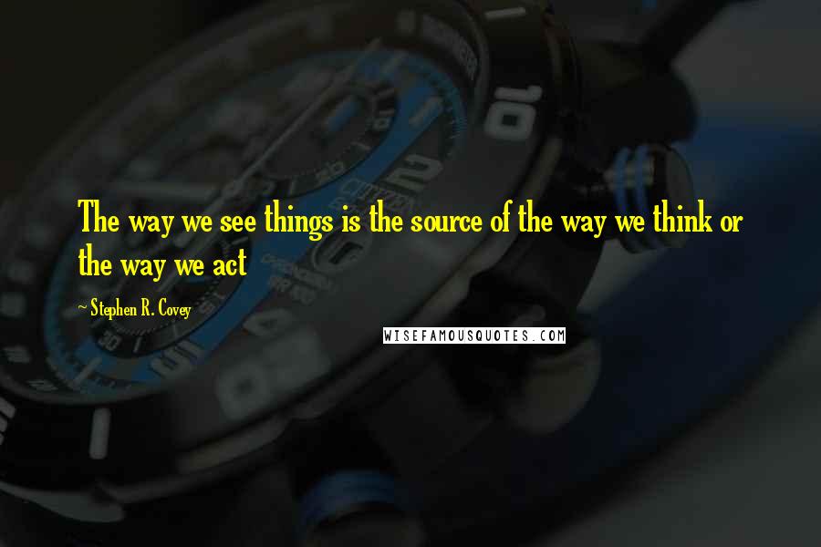 Stephen R. Covey Quotes: The way we see things is the source of the way we think or the way we act