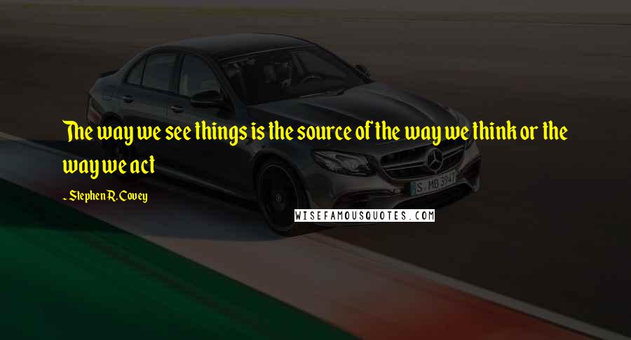 Stephen R. Covey Quotes: The way we see things is the source of the way we think or the way we act