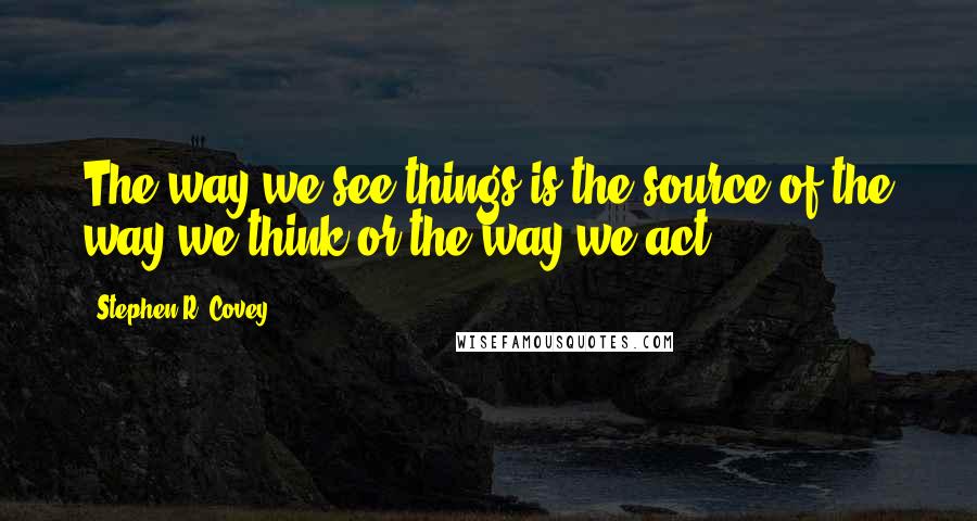 Stephen R. Covey Quotes: The way we see things is the source of the way we think or the way we act