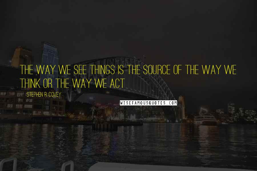 Stephen R. Covey Quotes: The way we see things is the source of the way we think or the way we act