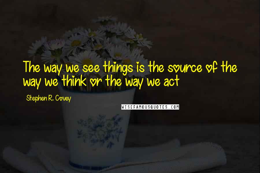 Stephen R. Covey Quotes: The way we see things is the source of the way we think or the way we act
