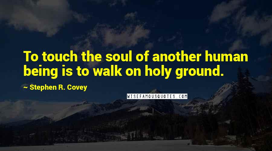 Stephen R. Covey Quotes: To touch the soul of another human being is to walk on holy ground.
