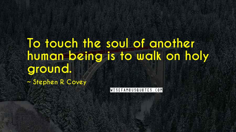 Stephen R. Covey Quotes: To touch the soul of another human being is to walk on holy ground.