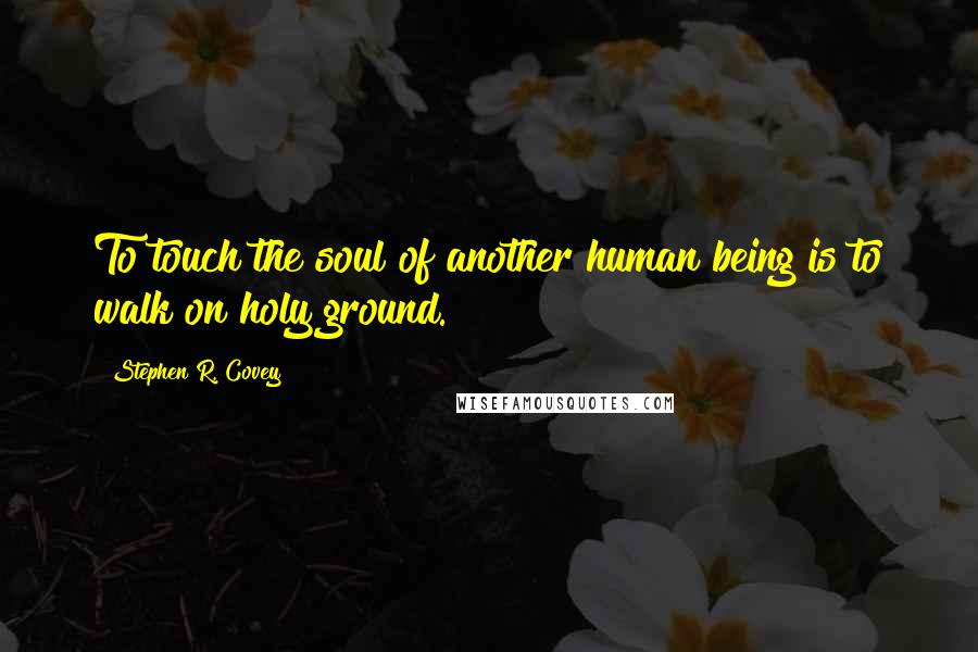 Stephen R. Covey Quotes: To touch the soul of another human being is to walk on holy ground.