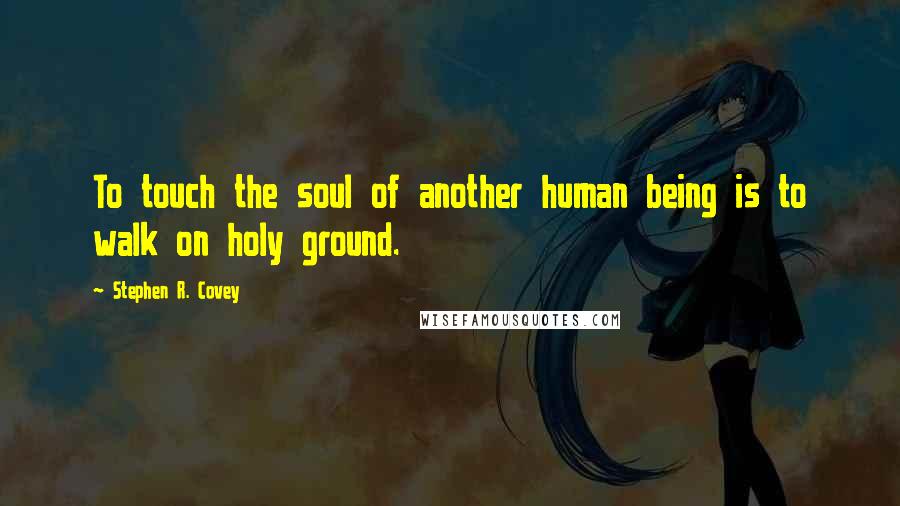 Stephen R. Covey Quotes: To touch the soul of another human being is to walk on holy ground.