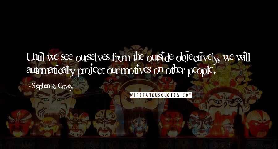 Stephen R. Covey Quotes: Until we see ourselves from the outside objectively, we will automatically project our motives on other people.