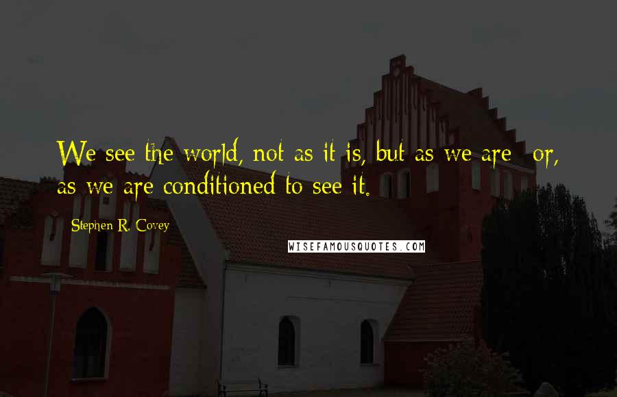 Stephen R. Covey Quotes: We see the world, not as it is, but as we are--or, as we are conditioned to see it.