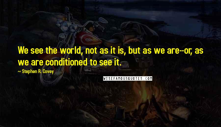 Stephen R. Covey Quotes: We see the world, not as it is, but as we are--or, as we are conditioned to see it.