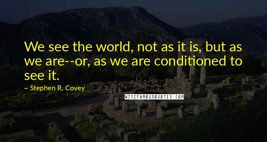 Stephen R. Covey Quotes: We see the world, not as it is, but as we are--or, as we are conditioned to see it.