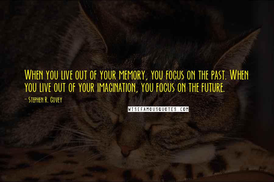 Stephen R. Covey Quotes: When you live out of your memory, you focus on the past. When you live out of your imagination, you focus on the future.
