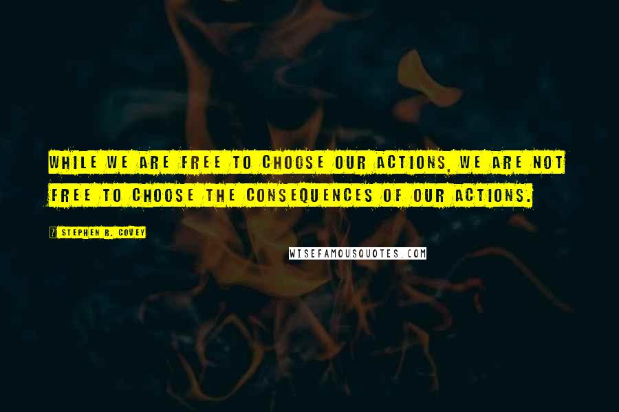Stephen R. Covey Quotes: While we are free to choose our actions, we are not free to choose the consequences of our actions.