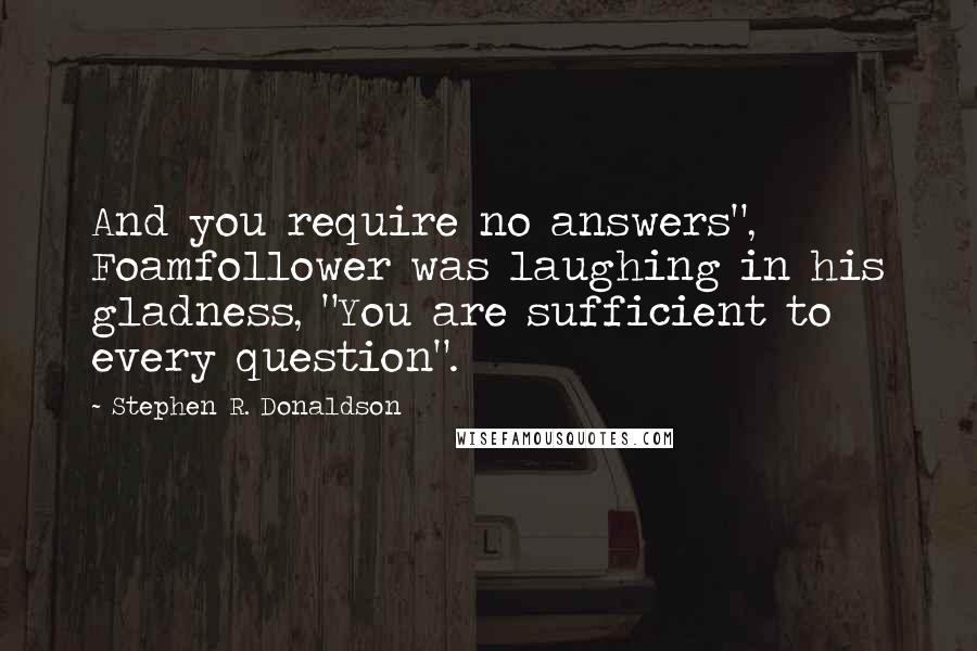 Stephen R. Donaldson Quotes: And you require no answers", Foamfollower was laughing in his gladness, "You are sufficient to every question".