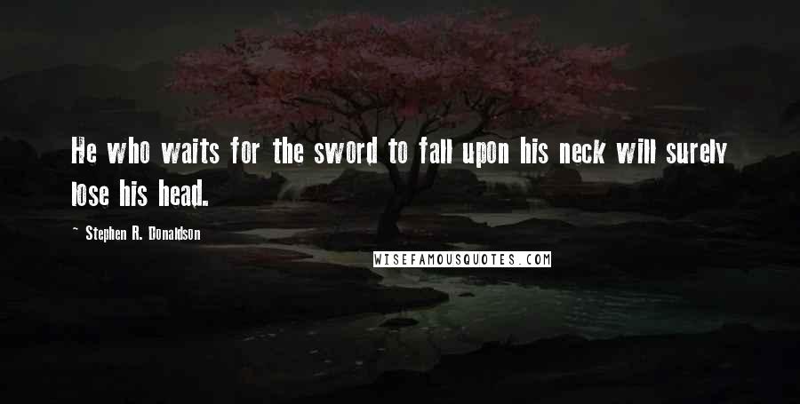 Stephen R. Donaldson Quotes: He who waits for the sword to fall upon his neck will surely lose his head.