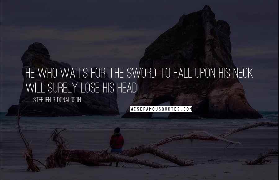 Stephen R. Donaldson Quotes: He who waits for the sword to fall upon his neck will surely lose his head.