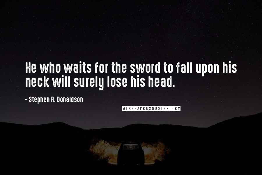 Stephen R. Donaldson Quotes: He who waits for the sword to fall upon his neck will surely lose his head.