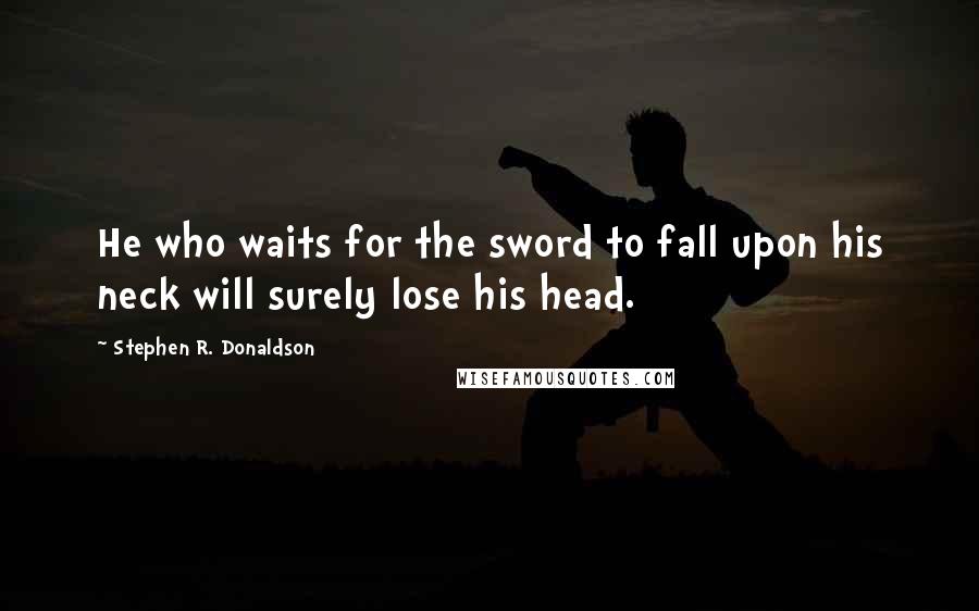 Stephen R. Donaldson Quotes: He who waits for the sword to fall upon his neck will surely lose his head.