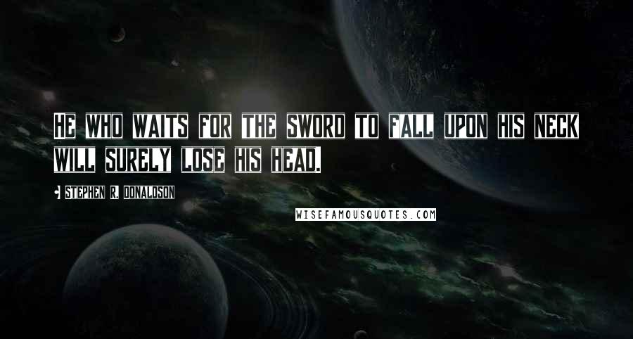 Stephen R. Donaldson Quotes: He who waits for the sword to fall upon his neck will surely lose his head.