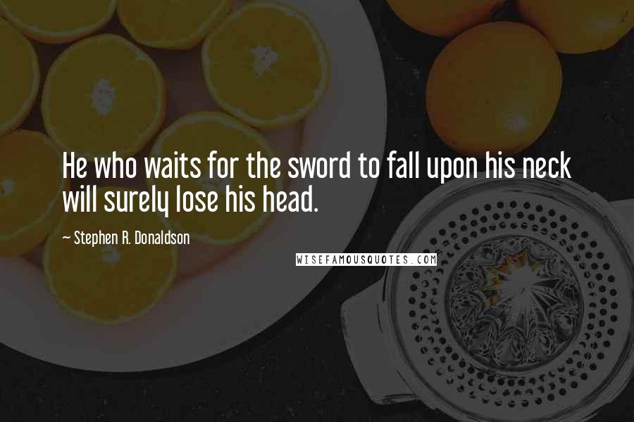 Stephen R. Donaldson Quotes: He who waits for the sword to fall upon his neck will surely lose his head.