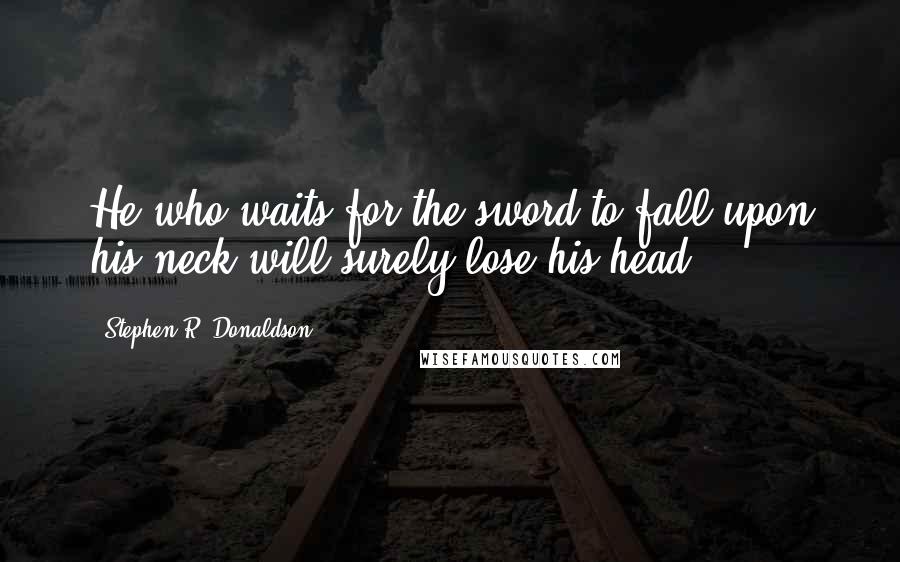 Stephen R. Donaldson Quotes: He who waits for the sword to fall upon his neck will surely lose his head.