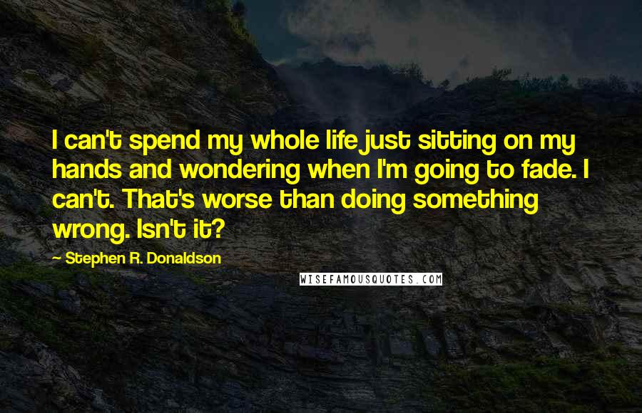 Stephen R. Donaldson Quotes: I can't spend my whole life just sitting on my hands and wondering when I'm going to fade. I can't. That's worse than doing something wrong. Isn't it?