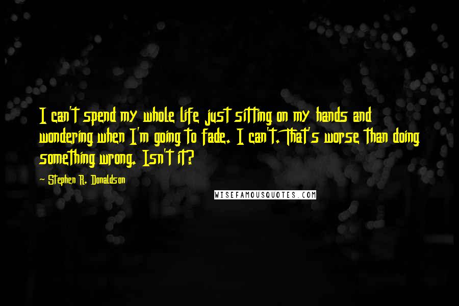 Stephen R. Donaldson Quotes: I can't spend my whole life just sitting on my hands and wondering when I'm going to fade. I can't. That's worse than doing something wrong. Isn't it?