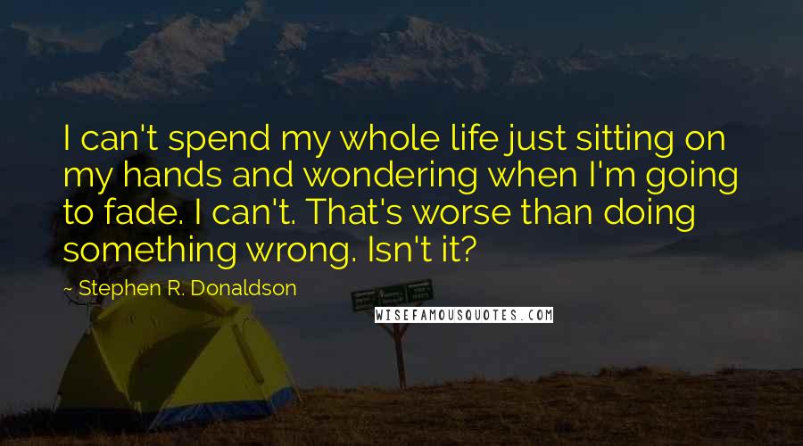 Stephen R. Donaldson Quotes: I can't spend my whole life just sitting on my hands and wondering when I'm going to fade. I can't. That's worse than doing something wrong. Isn't it?