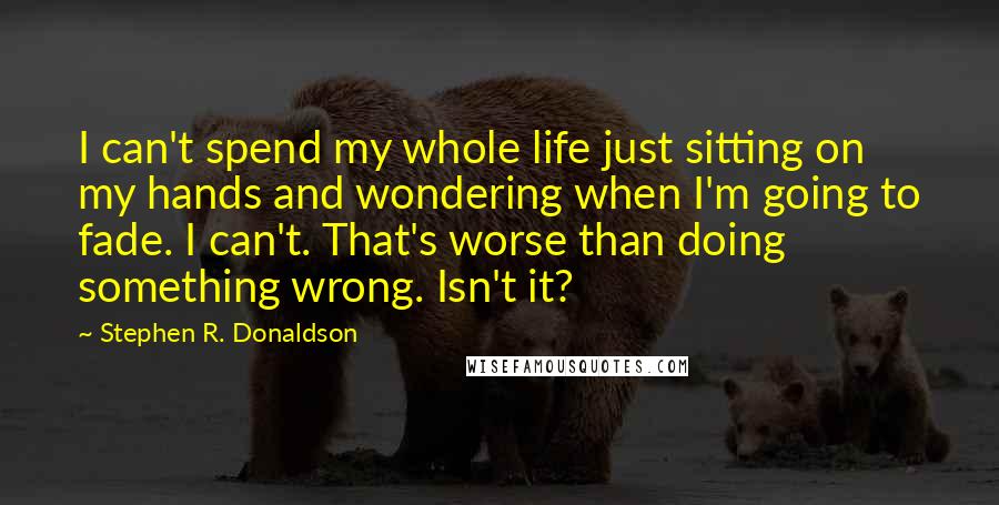 Stephen R. Donaldson Quotes: I can't spend my whole life just sitting on my hands and wondering when I'm going to fade. I can't. That's worse than doing something wrong. Isn't it?