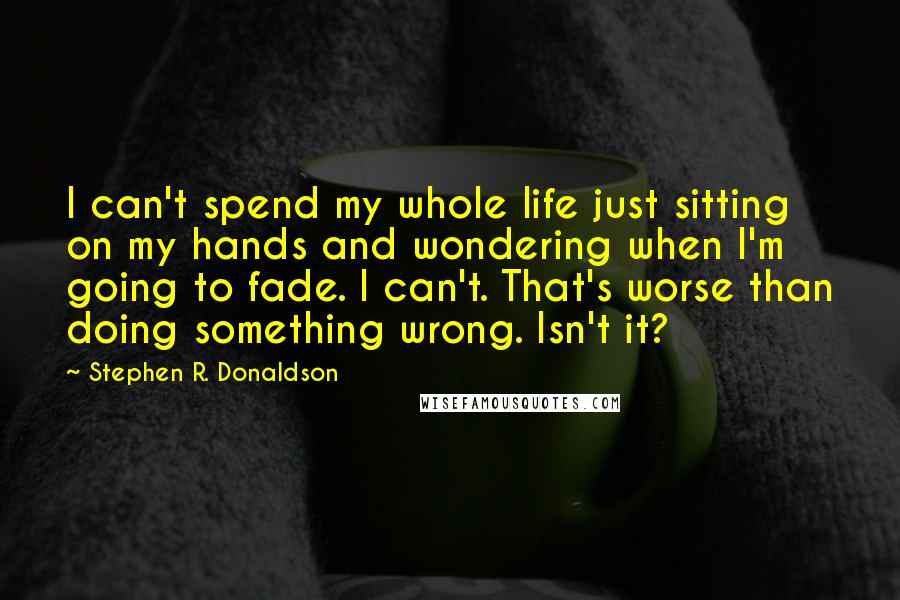 Stephen R. Donaldson Quotes: I can't spend my whole life just sitting on my hands and wondering when I'm going to fade. I can't. That's worse than doing something wrong. Isn't it?