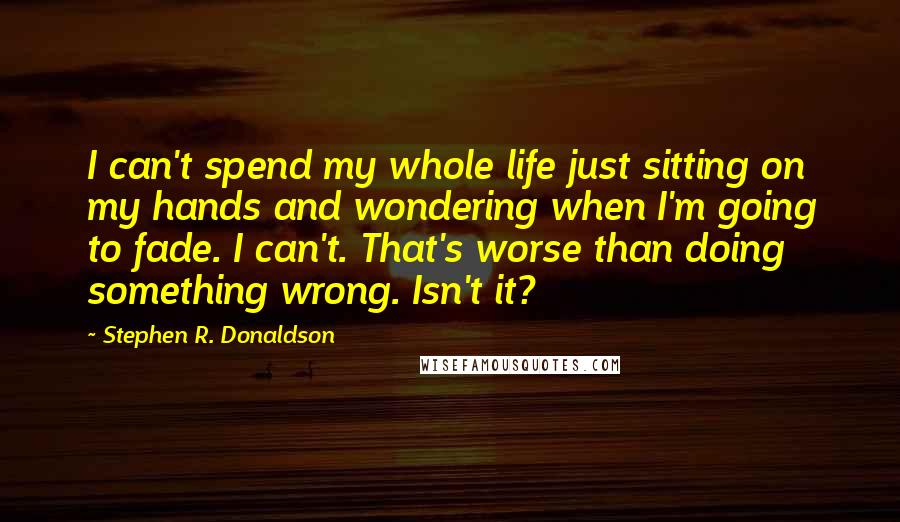 Stephen R. Donaldson Quotes: I can't spend my whole life just sitting on my hands and wondering when I'm going to fade. I can't. That's worse than doing something wrong. Isn't it?