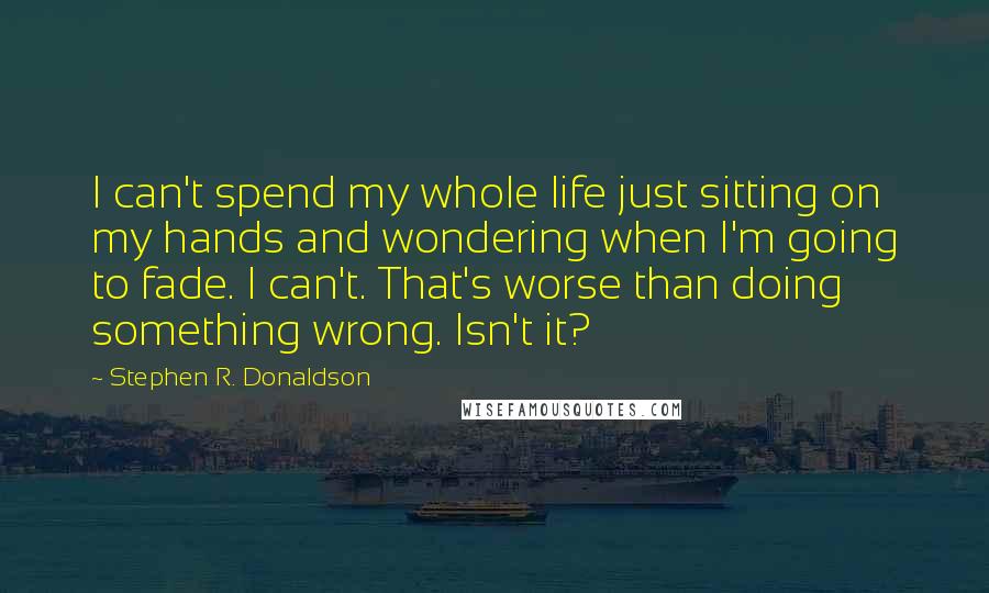Stephen R. Donaldson Quotes: I can't spend my whole life just sitting on my hands and wondering when I'm going to fade. I can't. That's worse than doing something wrong. Isn't it?