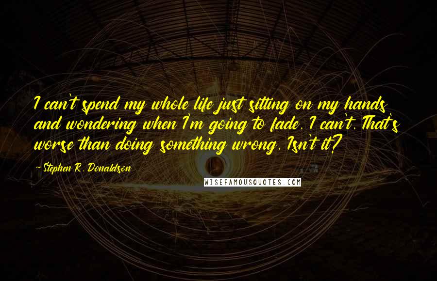 Stephen R. Donaldson Quotes: I can't spend my whole life just sitting on my hands and wondering when I'm going to fade. I can't. That's worse than doing something wrong. Isn't it?