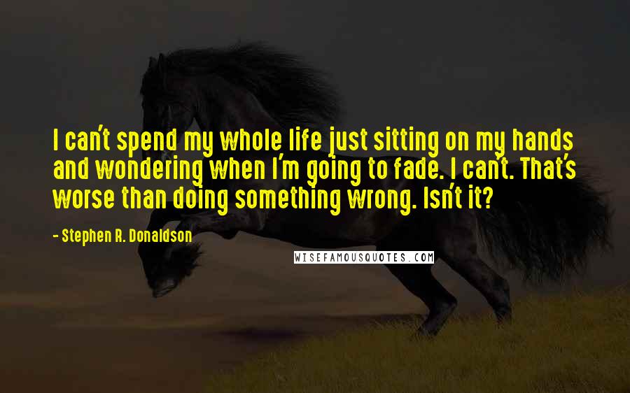 Stephen R. Donaldson Quotes: I can't spend my whole life just sitting on my hands and wondering when I'm going to fade. I can't. That's worse than doing something wrong. Isn't it?