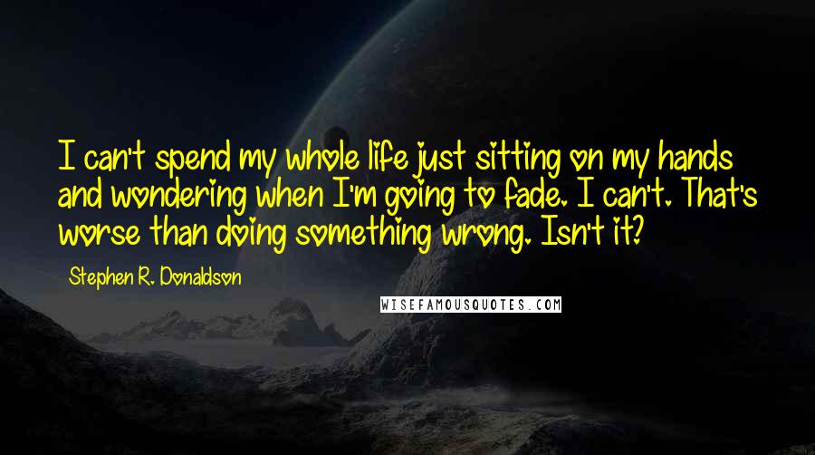 Stephen R. Donaldson Quotes: I can't spend my whole life just sitting on my hands and wondering when I'm going to fade. I can't. That's worse than doing something wrong. Isn't it?