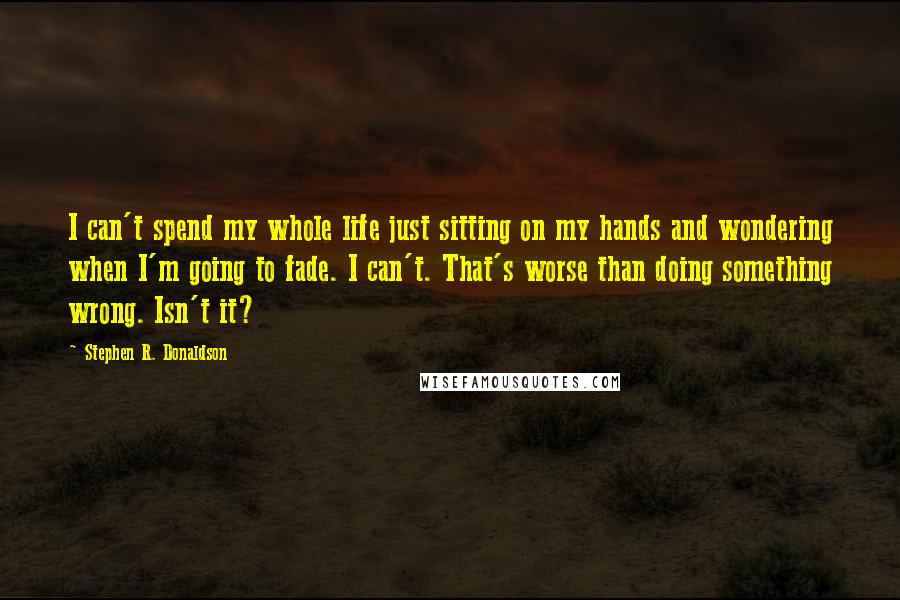 Stephen R. Donaldson Quotes: I can't spend my whole life just sitting on my hands and wondering when I'm going to fade. I can't. That's worse than doing something wrong. Isn't it?