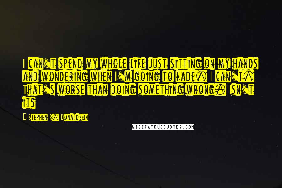 Stephen R. Donaldson Quotes: I can't spend my whole life just sitting on my hands and wondering when I'm going to fade. I can't. That's worse than doing something wrong. Isn't it?