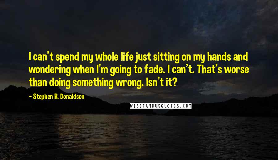 Stephen R. Donaldson Quotes: I can't spend my whole life just sitting on my hands and wondering when I'm going to fade. I can't. That's worse than doing something wrong. Isn't it?