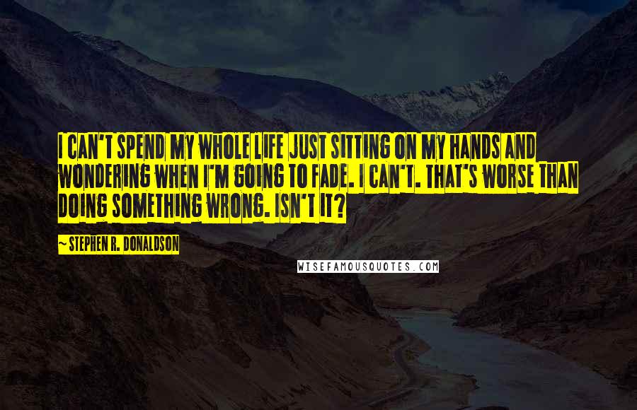 Stephen R. Donaldson Quotes: I can't spend my whole life just sitting on my hands and wondering when I'm going to fade. I can't. That's worse than doing something wrong. Isn't it?