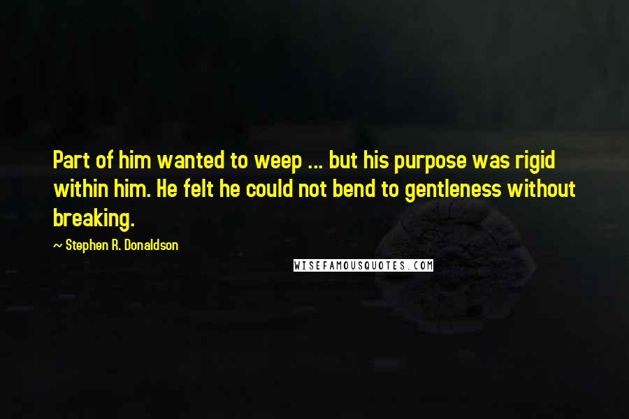 Stephen R. Donaldson Quotes: Part of him wanted to weep ... but his purpose was rigid within him. He felt he could not bend to gentleness without breaking.