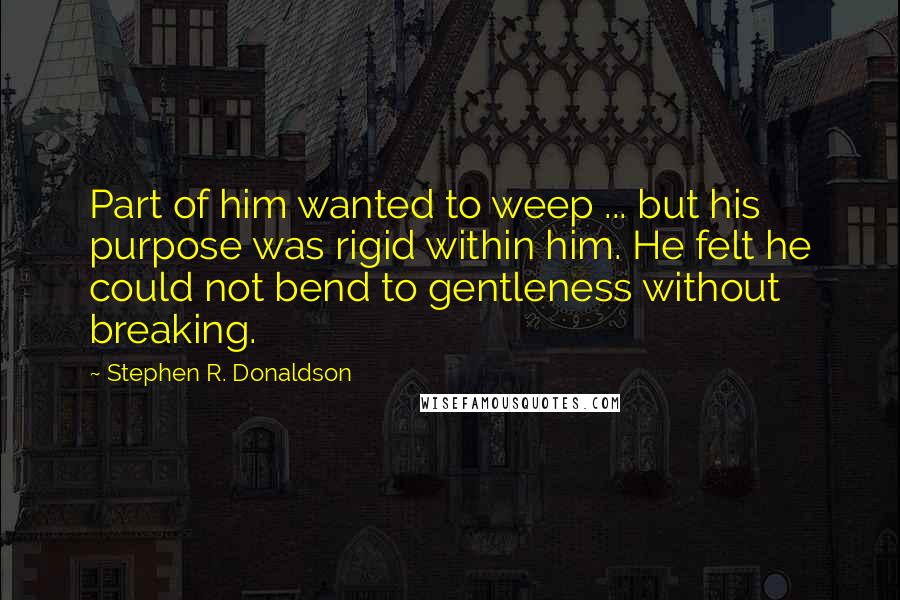 Stephen R. Donaldson Quotes: Part of him wanted to weep ... but his purpose was rigid within him. He felt he could not bend to gentleness without breaking.