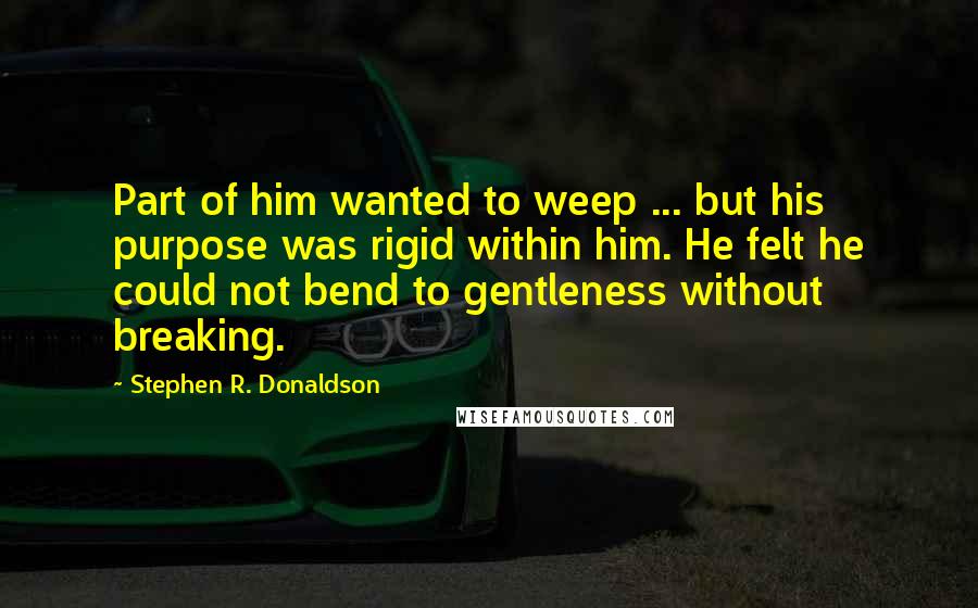 Stephen R. Donaldson Quotes: Part of him wanted to weep ... but his purpose was rigid within him. He felt he could not bend to gentleness without breaking.