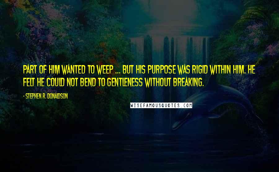 Stephen R. Donaldson Quotes: Part of him wanted to weep ... but his purpose was rigid within him. He felt he could not bend to gentleness without breaking.